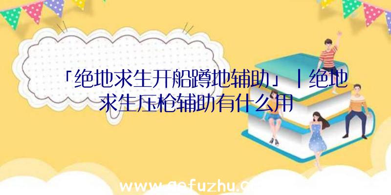 「绝地求生开船蹲地辅助」|绝地求生压枪辅助有什么用